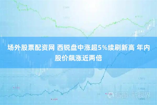 场外股票配资网 西锐盘中涨超5%续刷新高 年内股价飙涨近两倍