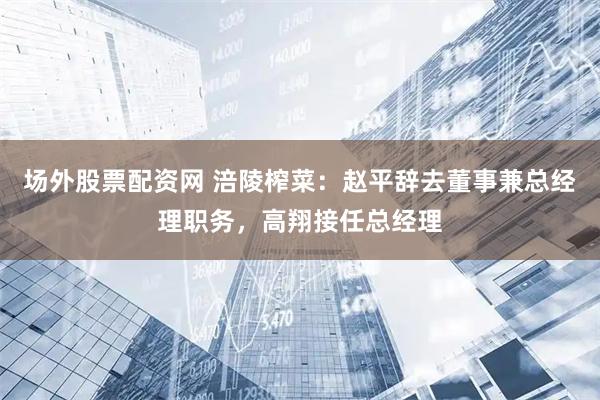 场外股票配资网 涪陵榨菜：赵平辞去董事兼总经理职务，高翔接任总经理