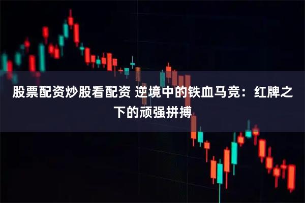 股票配资炒股看配资 逆境中的铁血马竞：红牌之下的顽强拼搏