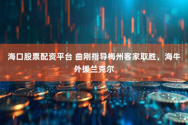 海口股票配资平台 曲刚指导梅州客家取胜，海牛外援兰克尔
