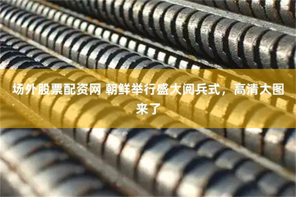 场外股票配资网 朝鲜举行盛大阅兵式，高清大图来了
